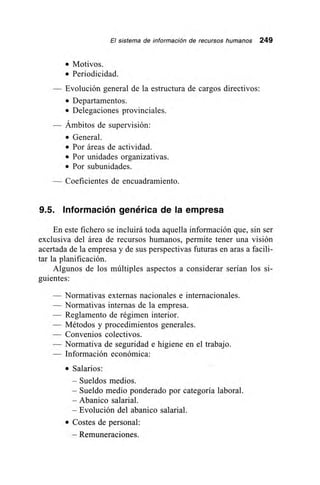 El sistema de información de recursos humanos 249
• Motivos.
• Periodicidad.
— Evolución general de la estructura de cargos directivos:
• Departamentos.
• Delegaciones provinciales.
— Ámbitos de supervisión:
• General.
• Por áreas de actividad.
• Por unidades organizativas.
• Por subunidades.
Coeficientes de encuadramiento.
9.5. Información genérica de la empresa
En este fichero se incluirá toda aquella información que, sin ser
exclusiva del área de recursos humanos, permite tener una visión
acertada de la empresa y de sus perspectivas futuras en aras a facili-
tar la planificación.
Algunos de los múltiples aspectos a considerar serían los si-
guientes:
— Normativas externas nacionales e internacionales.
— Normativas internas de la empresa.
— Reglamento de régimen interior.
— Métodos y procedimientos generales.
— Convenios colectivos.
— Normativa de seguridad e higiene en el trabajo.
— Información económica:
• Salarios:
– Sueldos medios.
– Sueldo medio ponderado por categoría laboral.
– Abanico salarial.
– Evolución del abanico salarial.
• Costes de personal:
– Remuneraciones.
 