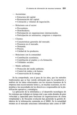 El sistema de información de recursos humanos 251
Accionistas:
• Estructura del capital.
• Remuneración del capital.
• Cotización y volumen de negociación.
— Relaciones con el sector:
• Proveedores.
• Distribuidores.
• Participación en organizaciones internacionales.
• Participación en seminarios, congresos o simposios.
Clientes:
• Características generales del mercado.
• Presencia en el mercado.
• Demanda.
• Precios.
• Calidad de los productos.
Relaciones con la comunidad:
• Contribución económica.
• Contribución al empleo y a la formación.
• Utilidades sociales.
Medio ambiente:
• Protección del medio ambiente.
• Control de ruidos y de humos.
• Conservación de la energía.
Se ha comprobado, con el paso de los arios, que los métodos
tradicionales que se han venido utilizando para la recopilación y
análisis de los datos relacionados con los recursos humanos de la
empresa eran excesivamente lentos y, en muchas ocasiones, no res-
pondían a las necesidades de los directivos o responsables de la pla-
nificación operativa y estratégica.
La aplicación de la informática y el desarrollo tecnológico de
los sistemas que trabajan en tiempo real y que están dotados de gran
velocidad y capacidad para funcionar en organizaciones de cierta
complejidad y de frecuente evolución han permitido la gestión di-
námica de la información contenida en el SIRH. En la actualidad
existen en el mercado soluciones informáticas tales como el GIP-
 