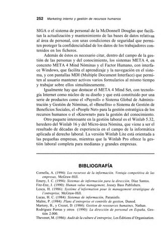 252 Marketing interno y gestión de recursos humanos
SIGA o el sistema de personal de la McDonnell Douglas que facili-
tan la actualización y mantenimiento de las bases de datos relativas
al área de personal, con unas condiciones de seguridad que permi-
ten proteger la confidencialidad de los datos de los trabajadores con-
tenidos en los ficheros.
Además de éstos es necesario citar, dentro del campo de la ges-
tión de las personas y del conocimiento, los sistemas META 4, en
concreto META 4 Mind Nóminas y el Factor Humano, con interfa-
ce Windows, que facilita el aprendizaje y la navegación en el siste-
ma, y con pantallas MDI (Multiple Document Interface) que permi-
ten al usuario mantener activos varios formularios al mismo tiempo
y trabajar sobre ellos simultáneamente.
Igualmente hay que destacar el META 4 Mind Set, con tecnolo-
gía Internet como núcleo de su diseño y que está constituido por una
serie de productos como el «Payroll» o Sistema Global de Adminis-
tración y Gestión de Nóminas, el «Benefits» o Sistema de Gestión de
Beneficios Sociales, el «People Net» para la gestión estratégica de los
recursos humanos o el «Knownet» para la gestión del conocimiento.
Otro paquete interesante en la gestión laboral es el Winlab 5.32,
heredero del Winlab 16 y del Micro-área Nómina, que viene a ser el
resultado de décadas de experiencia en el campo de la informática
aplicada al derecho laboral. La versión Winlab Lite está orientada a
las pequeñas empresas, mientras que la Winlab Pro ofrece la ges-
tión laboral completa para medianas y grandes empresas.
BIBLIOGRAFÍA
Cornella, A. (1994): Los recursos de la información. Ventaja competitiva de las
empresas, McGraw-Hill.
Emery, I. C. (1994): Sistemas de información para la dirección, Díaz Santos.
Fitz-Enz, J. (1990): Human value management, Jossey Bass Publishers.
Lesca, H. (1986): Systéme d'information pour le management stratégique de
l'entreprise, McGraw-Hill.
Lucas, H. C. (1984): Sistemas de información, Paraninfo.
Maitre, P. (1984): Plans d'entreprise et contróle de gestion, Dunod.
Martory, B., y Crozet, D. (1984): Gestion de ressources humaines, Nathan.
Rodríguez Porras y otros (1990): La dirección de personal en España, Ges-
tión 2.000.
Thevenet, M. (1986): Audit de la culture d'entreprise, Les Éditions d'Organisation.
 