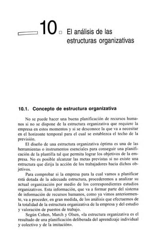 1O , El análisis de las
estructuras organizativas
10.1. Concepto de estructura organizativa
No se puede hacer una buena planificación de recursos huma-
nos si no se dispone de la estructura organizativa que requiere la
empresa en estos momentos y si se desconoce la que va a necesitar
en el horizonte temporal para el cual se establezca el techo de la
previsión.
El diseño de una estructura organizativa óptima es una de las
herramientas o instrumentos esenciales para conseguir una planifi-
cación de la plantilla tal que permita lograr los objetivos de la em-
presa. No es posible alcanzar las metas previstas si no existe una
estructura que dirija la acción de los trabajadores hacia dichos ob-
jetivos.
Para comprobar si la empresa para la cual vamos a planificar
está dotada de la adecuada estructura, procederemos a analizar su
actual organización por medio de los correspondientes estudios
organizativos. Esta información, que va a formar parte del sistema
de información de recursos humanos, como ya vimos anteriormen-
te, va a proceder, en gran medida, de los análisis que efectuemos de
la totalidad de la estructura organizativa de la empresa y del estudio
y valoración de puestos de trabajo.
Según Cohen, March y Olsen, «la estructura organizativa es el
resultado de una planificación deliberada del aprendizaje individual
y colectivo y de la imitación».
 