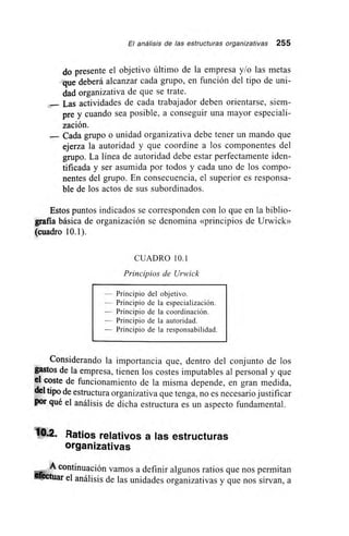 El análisis de las estructuras organizativas 255
do presente el objetivo último de la empresa y/o las metas
que deberá alcanzar cada grupo, en función del tipo de uni-
dad organizativa de que se trate.
.-- Las actividades de cada trabajador deben orientarse, siem-
pre y cuando sea posible, a conseguir una mayor especiali-
zación.
— Cada grupo o unidad organizativa debe tener un mando que
ejerza la autoridad y que coordine a los componentes del
grupo. La línea de autoridad debe estar perfectamente iden-
tificada y ser asumida por todos y cada uno de los compo-
nentes del grupo. En consecuencia, el superior es responsa-
ble de los actos de sus subordinados.
Estos puntos indicados se corresponden con lo que en la biblio-
grafia básica de organización se denomina «principios de Urwick»
(cuadro 10.1).
CUADRO 10.1
Principios de Urwick
— Principio del objetivo.
— Principio de la especialización.
— Principio de la coordinación.
— Principio de la autoridad.
— Principio de la responsabilidad.
Considerando la importancia que, dentro del conjunto de los
gastos de la empresa, tienen los costes imputables al personal y que
el coste de funcionamiento de la misma depende, en gran medida,
del tipo de estructura organizativa que tenga, no es necesario justificar
por qué el análisis de dicha estructura es un aspecto fundamental.
10.2. Ratios relativos a las estructuras
organizativas
A continuación vamos a definir algunos ratios que nos permitan
efectuar el análisis de las unidades organizativas y que nos sirvan, a
 