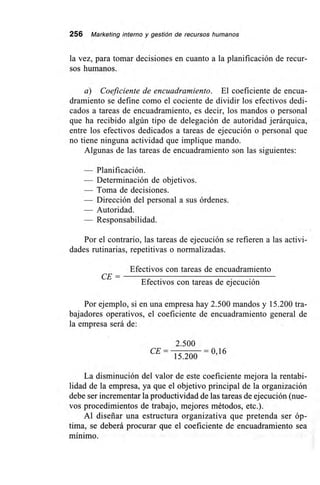 256 Marketing interno y gestión de recursos humanos
la vez, para tomar decisiones en cuanto a la planificación de recur-
sos humanos.
a) Coeficiente de encuadramiento. El coeficiente de encua-
dramiento se define como el cociente de dividir los efectivos dedi-
cados a tareas de encuadramiento, es decir, los mandos o personal
que ha recibido algún tipo de delegación de autoridad jerárquica,
entre los efectivos dedicados a tareas de ejecución o personal que
no tiene ninguna actividad que implique mando.
Algunas de las tareas de encuadramiento son las siguientes:
— Planificación.
— Determinación de objetivos.
— Toma de decisiones.
— Dirección del personal a sus órdenes.
— Autoridad.
Responsabilidad.
Por el contrario, las tareas de ejecución se refieren a las activi-
dades rutinarias, repetitivas o normalizadas.
Efectivos con tareas de encuadramiento
CE=
Efectivos con tareas de ejecución
Por ejemplo, si en una empresa hay 2.500 mandos y 15.200 tra-
bajadores operativos, el coeficiente de encuadramiento general de
la empresa será de:
2.500
CE= = 0 16
15.200 '
La disminución del valor de este coeficiente mejora la rentabi-
lidad de la empresa, ya que el objetivo principal de la organización
debe ser incrementar la productividad de las tareas de ejecución (nue-
vos procedimientos de trabajo, mejores métodos, etc.).
Al diseñar una estructura organizativa que pretenda ser óp-
tima, se deberá procurar que el coeficiente de encuadramiento sea
mínimo.
 