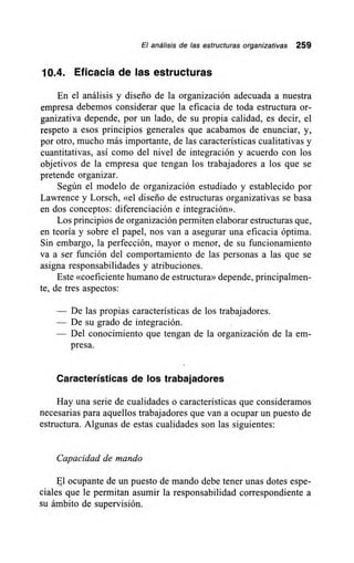 El análisis de las estructuras organizativas 259
10.4. Eficacia de las estructuras
En el análisis y diseño de la organización adecuada a nuestra
empresa debemos considerar que la eficacia de toda estructura or-
ganizativa depende, por un lado, de su propia calidad, es decir, el
respeto a esos principios generales que acabamos de enunciar, y,
por otro, mucho más importante, de las características cualitativas y
cuantitativas, así como del nivel de integración y acuerdo con los
objetivos de la empresa que tengan los trabajadores a los que se
pretende organizar.
Según el modelo de organización estudiado y establecido por
Lawrence y Lorsch, «el diseño de estructuras organizativas se basa
en dos conceptos: diferenciación e integración».
Los principios de organización permiten elaborar estructuras que,
en teoría y sobre el papel, nos van a asegurar una eficacia óptima.
Sin embargo, la perfección, mayor o menor, de su funcionamiento
va a ser función del comportamiento de las personas a las que se
asigna responsabilidades y atribuciones.
Este «coeficiente humano de estructura» depende, principalmen-
te, de tres aspectos:
— De las propias características de los trabajadores.
— De su grado de integración.
— Del conocimiento que tengan de la organización de la em-
presa.
Características de los trabajadores
Hay una serie de cualidades o características que consideramos
necesarias para aquellos trabajadores que van a ocupar un puesto de
estructura. Algunas de estas cualidades son las siguientes:
Capacidad de mando
El ocupante de un puesto de mando debe tener unas dotes espe-
ciales que le permitan asumir la responsabilidad correspondiente a
su ámbito de supervisión.
 