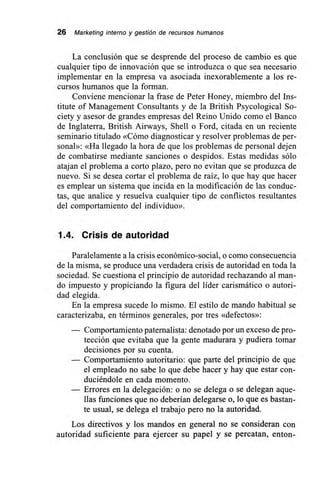 26 Marketing interno y gestión de recursos humanos
La conclusión que se desprende del proceso de cambio es que
cualquier tipo de innovación que se introduzca o que sea necesario
implementar en la empresa va asociada inexorablemente a los re-
cursos humanos que la forman.
Conviene mencionar la frase de Peter Honey, miembro del Ins-
titute of Management Consultants y de la British Psycological So-
ciety y asesor de grandes empresas del Reino Unido como el Banco
de Inglaterra, British Airways, Shell o Ford, citada en un reciente
seminario titulado «Cómo diagnosticar y resolver problemas de per-
sonal»: «Ha llegado la hora de que los problemas de personal dejen
de combatirse mediante sanciones o despidos. Estas medidas sólo
atajan el problema a corto plazo, pero no evitan que se produzca de
nuevo. Si se desea cortar el problema de raíz, lo que hay que hacer
es emplear un sistema que incida en la modificación de las conduc-
tas, que analice y resuelva cualquier tipo de conflictos resultantes
del comportamiento del individuo».
1.4. Crisis de autoridad
Paralelamente a la crisis económico-social, o como consecuencia
de la misma, se produce una verdadera crisis de autoridad en toda la
sociedad. Se cuestiona el principio de autoridad rechazando al man-
do impuesto y propiciando la figura del líder carismático o autori-
dad elegida.
En la empresa sucede lo mismo. El estilo de mando habitual se
caracterizaba, en términos generales, por tres «defectos»:
— Comportamiento paternalista: denotado por un exceso de pro-
tección que evitaba que la gente madurara y pudiera tomar
decisiones por su cuenta.
— Comportamiento autoritario: que parte del principio de que
el empleado no sabe lo que debe hacer y hay que estar con-
duciéndole en cada momento.
— Errores en la delegación: o no se delega o se delegan aque-
llas funciones que no deberían delegarse o, lo que es bastan-
te usual, se delega el trabajo pero no la autoridad.
Los directivos y los mandos en general no se consideran con
autoridad suficiente para ejercer su papel y se percatan, enton-
 