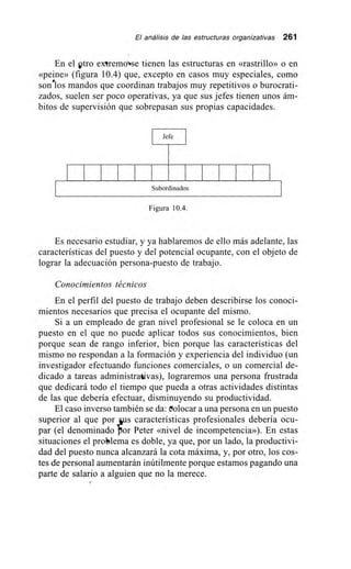 El análisis de las estructuras organizativas 261
En el otro extremo.se tienen las estructuras en «rastrillo» o en
«peine» (figura 10.4) que, excepto en casos muy especiales, como
sonélos mandos que coordinan trabajos muy repetitivos o burocrati-
zados, suelen ser poco operativas, ya que sus jefes tienen unos ám-
bitos de supervisión que sobrepasan sus propias capacidades.
Jefe I
Subordinados
Figura 10.4.
Es necesario estudiar, y ya hablaremos de ello más adelante, las
características del puesto y del potencial ocupante, con el objeto de
lograr la adecuación persona-puesto de trabajo.
Conocimientos técnicos
En el perfil del puesto de trabajo deben describirse los conoci-
mientos necesarios que precisa el ocupante del mismo.
Si a un empleado de gran nivel profesional se le coloca en un
puesto en el que no puede aplicar todos sus conocimientos, bien
porque sean de rango inferior, bien porque las características del
mismo no respondan a la formación y experiencia del individuo (un
investigador efectuando funciones comerciales, o un comercial de-
dicado a tareas administrativas), lograremos una persona frustrada
que dedicará todo el tiempo que pueda a otras actividades distintas
de las que debería efectuar, disminuyendo su productividad.
El caso inverso también se da: eolocar a una persona en un puesto
superior al que por ys características profesionales debería ocu-
par (el denominado bor Peter «nivel de incompetencia»). En estas
situaciones el problema es doble, ya que, por un lado, la productivi-
dad del puesto nunca alcanzará la cota máxima, y, por otro, los cos-
tes de personal aumentarán inútilmente porque estamos pagando una
parte de salario a alguien que no la merece.
 