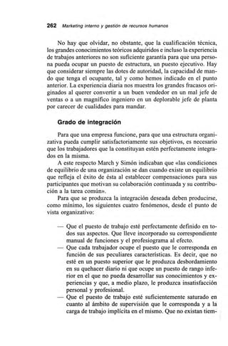 262 Marketing interno y gestión de recursos humanos
No hay que olvidar, no obstante, que la cualificación técnica,
los grandes conocimientos teóricos adquiridos e incluso la experiencia
de trabajos anteriores no son suficiente garantía para que una perso-
na pueda ocupar un puesto de estructura, un puesto ejecutivo. Hay
que considerar siempre las dotes de autoridad, la capacidad de man-
do que tenga el ocupante, tal y como hemos indicado en el punto
anterior. La experiencia diaria nos muestra los grandes fracasos ori-
ginados al querer convertir a un buen vendedor en un mal jefe de
ventas o a un magnífico ingeniero en un deplorable jefe de planta
por carecer de cualidades para mandar.
Grado de integración
Para que una empresa funcione, para que una estructura organi-
zativa pueda cumplir satisfactoriamente sus objetivos, es necesario
que los trabajadores que la constituyan estén perfectamente integra-
dos en la misma.
A este respecto March y Simón indicaban que «las condiciones
de equilibrio de una organización se dan cuando existe un equilibrio
que refleja el éxito de ésta al establecer compensaciones para sus
participantes que motivan su colaboración continuada y su contribu-
ción a la tarea común».
Para que se produzca la integración deseada deben producirse,
como mínimo, los siguientes cuatro fenómenos, desde el punto de
vista organizativo:
— Que el puesto de trabajo esté perfectamente definido en to-
dos sus aspectos. Que lleve incorporado su correspondiente
manual de funciones y el profesiograma al efecto.
— Que cada trabajador ocupe el puesto que le corresponda en
función de sus peculiares características. Es decir, que no
esté en un puesto superior que le produzca desbordamiento
en su quehacer diario ni que ocupe un puesto de rango infe-
rior en el que no pueda desarrollar sus conocimientos y ex-
periencias y que, a medio plazo, le produzca insatisfacción
personal y profesional.
— Que el puesto de trabajo esté suficientemente saturado en
cuanto al ámbito de supervisión que le corresponda y a la
carga de trabajo implícita en el mismo. Que no existan tiem-
 