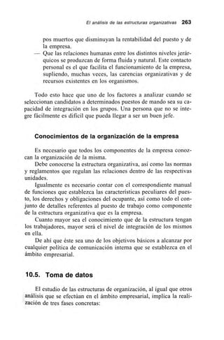 El análisis de las estructuras organizativas 263
pos muertos que disminuyan la rentabilidad del puesto y de
la empresa.
Que las relaciones humanas entre los distintos niveles jerár-
quicos se produzcan de forma fluida y natural. Este contacto
personal es el que facilita el funcionamiento de la empresa,
supliendo, muchas veces, las carencias organizativas y de
recursos existentes en los organismos.
Todo esto hace que uno de los factores a analizar cuando se
seleccionan candidatos a determinados puestos de mando sea su ca-
pacidad de integración en los grupos. Una persona que no se inte-
gre fácilmente es dificil que pueda llegar a ser un buen jefe.
Conocimientos de la organización de la empresa
Es necesario que todos los componentes de la empresa conoz-
can la organización de la misma.
Debe conocerse la estructura organizativa, así como las normas
y reglamentos que regulan las relaciones dentro de las respectivas
unidades.
Igualmente es necesario contar con el correspondiente manual
de funciones que establezca las características peculiares del pues-
to, los derechos y obligaciones del ocupante, así como todo el con-
junto de detalles referentes al puesto de trabajo como componente
de la estructura organizativa que es la empresa.
Cuanto mayor sea el conocimiento que de la estructura tengan
los trabajadores, mayor será el nivel de integración de los mismos
en ella.
De ahí que éste sea uno de los objetivos básicos a alcanzar por
cualquier política de comunicación interna que se establezca en el
ámbito empresarial.
10.5. Toma de datos
El estudio de las estructuras de organización, al igual que otros
análisis que se efectúan en el ámbito empresarial, implica la reali-
zación de tres fases concretas:
 