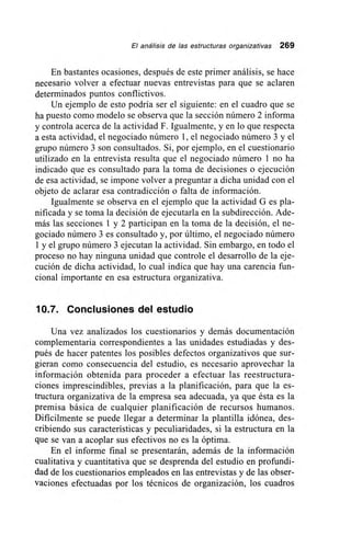 El análisis de las estructuras organizativas 269
En bastantes ocasiones, después de este primer análisis, se hace
necesario volver a efectuar nuevas entrevistas para que se aclaren
determinados puntos conflictivos.
Un ejemplo de esto podría ser el siguiente: en el cuadro que se
ha puesto como modelo se observa que la sección número 2 informa
y controla acerca de la actividad F. Igualmente, y en lo que respecta
a esta actividad, el negociado número 1, el negociado número 3 y el
grupo número 3 son consultados. Si, por ejemplo, en el cuestionario
utilizado en la entrevista resulta que el negociado número 1 no ha
indicado que es consultado para la toma de decisiones o ejecución
de esa actividad, se impone volver a preguntar a dicha unidad con el
objeto de aclarar esa contradicción o falta de información.
Igualmente se observa en el ejemplo que la actividad G es pla-
nificada y se toma la decisión de ejecutarla en la subdirección. Ade-
más las secciones 1 y 2 participan en la toma de la decisión, el ne-
gociado número 3 es consultado y, por último, el negociado número
1 y el grupo número 3 ejecutan la actividad. Sin embargo, en todo el
proceso no hay ninguna unidad que controle el desarrollo de la eje-
cución de dicha actividad, lo cual indica que hay una carencia fun-
cional importante en esa estructura organizativa.
10.7. Conclusiones del estudio
Una vez analizados los cuestionarios y demás documentación
complementaria correspondientes a las unidades estudiadas y des-
pués de hacer patentes los posibles defectos organizativos que sur-
gieran como consecuencia del estudio, es necesario aprovechar la
información obtenida para proceder a efectuar las reestructura-
ciones imprescindibles, previas a la planificación, para que la es-
tructura organizativa de la empresa sea adecuada, ya que ésta es la
premisa básica de cualquier planificación de recursos humanos.
Difícilmente se puede llegar a determinar la plantilla idónea, des-
cribiendo sus características y peculiaridades, si la estructura en la
que se van a acoplar sus efectivos no es la óptima.
En el informe final se presentarán, además de la información
cualitativa y cuantitativa que se desprenda del estudio en profundi-
dad de los cuestionarios empleados en las entrevistas y de las obser-
vaciones efectuadas por los técnicos de organización, los cuadros
 