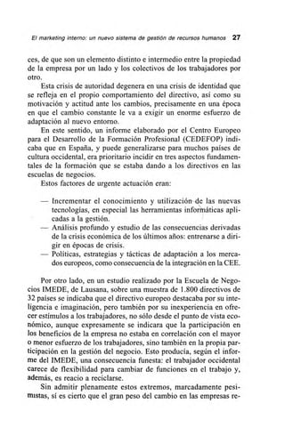 El marketing interno: un nuevo sistema de gestión de recursos humanos 27
ces, de que son un elemento distinto e intermedio entre la propiedad
de la empresa por un lado y los colectivos de los trabajadores por
otro.
Esta crisis de autoridad degenera en una crisis de identidad que
se refleja en el propio comportamiento del directivo, así como su
motivación y actitud ante los cambios, precisamente en una época
en que el cambio constante le va a exigir un enorme esfuerzo de
adaptación al nuevo entorno.
En este sentido, un informe elaborado por el Centro Europeo
para el Desarrollo de la Formación Profesional (CEDEFOP) indi-
caba que en España, y puede generalizarse para muchos países de
cultura occidental, era prioritario incidir en tres aspectos fundamen-
tales de la formación que se estaba dando a los directivos en las
escuelas de negocios.
Estos factores de urgente actuación eran:
— Incrementar el conocimiento y utilización4e las nuevas
tecnologías, en especial las herramientas infoñriáticas apli-
cadas a la gestión.
— Análisis profundo y estudio de las consecuencias derivadas
de la crisis económica de los últimos años: entrenarse a diri-
gir en épocas de crisis.
— Políticas, estrategias y tácticas de adaptación a los merca-
dos europeos, como consecuencia de la integración en la CEE.
Por otro lado, en un estudio realizado por la Escuela de Nego-
cios IMEDE, de Lausana, sobre una muestra de 1.800 directivos de
32 países se indicaba que el directivo europeo destacaba por su inte-
ligencia e imaginación, pero también por su inexperiencia en ofre-
cer estímulos a los trabajadores, no sólo desde el punto de vista eco-
nómico, aunque expresamente se indicara que la participación en
los beneficios de la empresa no estaba en correlación con el mayor
o menor esfuerzo de los trabajadores, sino también en la propia par-
ticipación en la gestión del negocio. Esto producía, según el infor-
me del IMEDE, una consecuencia funesta: el trabajador occidental
carece de flexibilidad para cambiar de funciones en el trabajo y,
además, es reacio a reciclarse.
Sin admitir plenamente estos extremos, marcadamente pesi-
mistas, sí es cierto que el gran peso del cambio en las empresas re-
 