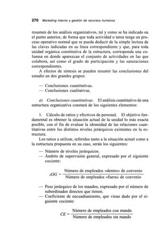 270 Marketing interno y gestión de recursos humanos
resumen de los análisis organizativos, tal y como se ha indicado en
el punto anterior, de forma que toda actividad o tarea tenga un pro-
ceso operativo normal que se pueda deducir de la simple lectura de
las claves indicadas en su línea correspondiente y que, para toda
unidad orgánica constitutiva de la estructura, corresponda una co-
lumna en donde aparezcan el conjunto de actividades en las que
colabora, así como el grado de participación y las saturaciones
correspondientes.
A efectos de síntesis se pueden resumir las conclusiones del
estudio en dos grandes grupos:
— Conclusiones cuantitativas.
— Conclusiones cualitativas.
a) Conclusiones cuantitativas. El análisis cuantitativo de una
estructura organizativa constará de los siguientes elementos:
1. Cálculo de ratios y efectivos de personal. El objetivo fun-
damental es obtener la situación actual de la unidad lo más exacta
posible, con el fin de evaluar la idoneidad de las relaciones cuan-
titativas entre los distintos niveles jerárquicos existentes en la es-
tructura.
Los ratios a utilizar, referidos tanto a la situación actual como a
la estructura propuesta en su caso, serán los siguientes:
— Número de niveles jerárquicos.
— Ámbito de supervisión general, expresado por el siguiente
cociente:
Número de empleados «dentro» de convenio
ASG =
Número de empleados «fuera» de convenio
— Peso jerárquico de los mandos, expresado por el número de
subordinados directos que tienen.
— Coeficiente de encuadramiento, que viene dado por el si-
guiente cociente:
Número de empleados con mando
Número de empleados sin mando
CE=
 