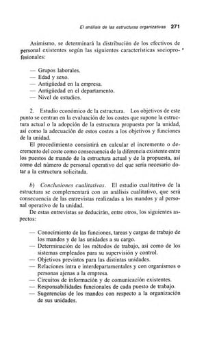 El análisis de las estructuras organizativas 271
Asimismo, se determinará la distribución de los efectivos de
personal existentes según las siguientes características sociopro- •
fesionales:
— Grupos laborales.
— Edad y sexo.
— Antigüedad en la empresa.
— Antigüedad en el departamento.
— Nivel de estudios.
2. Estudio económico de la estructura. Los objetivos de este
punto se centran en la evaluación de los costes que supone la estruc-
tura actual o la adopción de la estructura propuesta por la unidad,
así como la adecuación de estos costes a los objetivos y funciones
de la unidad.
El procedimiento consistirá en calcular el incremento o de-
cremento del coste como consecuencia de la diferencia existente entre
los puestos de mando de la estructura actual y de la propuesta, así
como del número de personal operativo del que sería necesario do-
tar a la estructura solicitada.
b) Conclusiones cualitativas. El estudio cualitativo de la
estructura se complementará con un análisis cualitativo, que será
consecuencia de las entrevistas realizadas a los mandos y al perso-
nal operativo de la unidad.
De estas entrevistas se deducirán, entre otros, los siguientes as-
pectos:
— Conocimiento de las funciones, tareas y cargas de trabajo de
los mandos y de las unidades a su cargo.
— Determinación de los métodos de trabajo, así como de los
sistemas empleados para su supervisión y control.
— Objetivos previstos para las distintas unidades.
— Relaciones intra e interdepartamentales y con organismos o
personas ajenas a la empresa.
— Circuitos de información y de comunicación existentes.
— Responsabilidades funcionales de cada puesto de trabajo.
— Sugerencias de los mandos con respecto a la organización
de sus unidades.
 