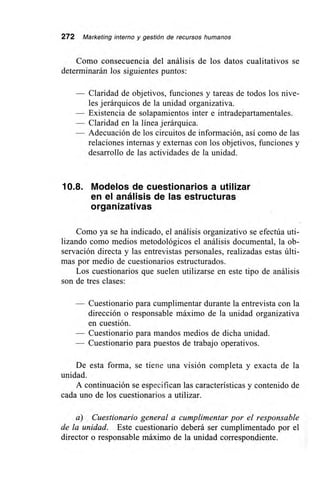 272 Marketing interno y gestión de recursos humanos
Como consecuencia del análisis de los datos cualitativos se
determinarán los siguientes puntos:
— Claridad de objetivos, funciones y tareas de todos los nive-
les jerárquicos de la unidad organizativa.
— Existencia de solapamientos inter e intradepartamentales.
— Claridad en la línea jerárquica.
— Adecuación de los circuitos de información, así como de las
relaciones internas y externas con los objetivos, funciones y
desarrollo de las actividades de la unidad.
10.8. Modelos de cuestionarios a utilizar
en el análisis de las estructuras
organizativas
Como ya se ha indicado, el análisis organizativo se efectúa uti-
lizando como medios metodológicos el análisis documental, la ob-
servación directa y las entrevistas personales, realizadas estas últi-
mas por medio de cuestionarios estructurados.
Los cuestionarios que suelen utilizarse en este tipo de análisis
son de tres clases:
— Cuestionario para cumplimentar durante la entrevista con la
dirección o responsable máximo de la unidad organizativa
en cuestión.
— Cuestionario para mandos medios de dicha unidad.
— Cuestionario para puestos de trabajo operativos.
De esta forma, se tiene una visión completa y exacta de la
unidad.
A continuación se especifican las características y contenido de
cada uno de los cuestionarios a utilizar.
a) Cuestionario general a cumplimentar por el responsable
de la unidad. Este cuestionario deberá ser cumplimentado por el
director o responsable máximo de la unidad correspondiente.
 