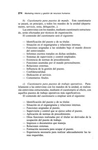 274 Marketing interno y gestión de recursos humanos
b) Cuestionario para puestos de mando. Este cuestionario
se pasará, en principio, a todos los mandos de la unidad (departa-
mento, servicio, zona, delegación...).
Las entrevistas con los mandos, mediante cuestionario estructura-
do, serán efectuadas por técnicos de organización.
El contenido del cuestionario será el siguiente:
— Identificación del puesto y de su titular.
— Situación en el organigrama y relaciones internas.
— Funciones asignadas a las unidades bajo el mando directo
del entrevistador.
— Informes escritos tratados en dichas unidades.
— Sistemas de supervisión y control empleados.
— Existencia de normas de procedimiento.
— Funciones asumidas por el mando personalmente.
— Relaciones externas.
— Influencia de la gestión del puesto.
— Confidencialidad.
— Dedicación al servicio.
— Comentarios finales.
e) Cuestionario para puestos de trabajo operativos. Para-
lelamente a las entrevistas con los mandos de la unidad, se realiza-
rán entrevistas estructuradas, mediante el cuestionario al efecto, con
aquellos puestos de trabajo operativos más significativos.
El contenido del cuestionario a emplear será el siguiente:
— Identificación del puesto y de su titular.
— Situación en el organigrama y relaciones internas.
— Funciones asignadas al puesto.
— Supervisión y control que se ejerce sobre el puesto.
— Aplicación de normas de procedimiento.
— Otras funciones realizadas por el titular no derivadas de la
ocupación del puesto de trabajo.
— Impresos o documentos que maneja.
— Relaciones externas.
— Formación necesaria para ocupar el puesto.
— Experiencia necesaria para realizar adecuadamente las ta-
reas requeridas.
 