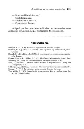 El análisis de las estructuras organizativas 275
— Responsabilidad funcional.
- Confidencialidad.
— Dedicación al servicio.
— Comentarios finales.
Al igual que las entrevistas realizadas con los mandos, estas
entrevistas serán dirigidas por los técnicos de organización.
BIBLIOGRAFÍA
Frangois, A. R. (1976): Manual de organización, Hispano Europea.
Hickman, G. R., y Silva, M. A. (1991): Cómo organizar hoy empresas con futuro,
Granica.
Huse, E. F., y Bowditch, J. L. (1975): El comportamiento humano en la organiza-
ción, Deusto.
Kets de Unes, M. F., y Miller, D. (1987): The Neurotic Organization, Jossey Bass.
Mintzberg, H. (1984): La estructuración de las organizaciones, Ariel,
Noro, K., y Brown, 0. (1990): Human Factors in Organizational Desing and
Management, N. H.
Schlemenson, A. (1991): La perspectiva ética ene! análisis organizacional, Paidós.
Simeray, P. (1974): La estructura de la empresa, Hispano Europea.
Tena Millán, J. (1989): Organización de la empresa. Teoría y aplicaciones, Co-
lección EADA-Gestión.
 