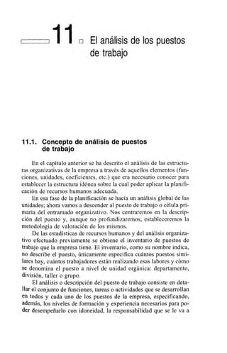 El análisis de los puestos
de trabajo
11.1. Concepto de análisis de puestos
de trabajo
En el capítulo anterior se ha descrito el análisis de las estructu-
ras organizativas de la empresa a través de aquellos elementos (fun-
ciones, unidades, coeficientes, etc.) que era necesario conocer para
establecer la estructura idónea sobre la cual poder aplicar la planifi-
cación de recursos humanos adecuada.
En esa fase de la planificación se hacía un análisis global de las
unidades; ahora vamos a descender al puesto de trabajo o célula pri-
maria del entramado organizativo. Nos centraremos en la descrip-
ción del puesto y, aunque no profundizaremos, estableceremos la
metodología de valoración de los mismos.
De las estadísticas de recursos humanos y del análisis organiza-
tivo efectuado previamente se obtiene el inventario de puestos de
trabajo que la empresa tiene. El inventario, como su nombre indica,
no describe el puesto, únicamente especifica cuántos puestos simi-
lares hay, cuántos trabajadores están realizando esas labores y cómo
se denomina el puesto a nivel de unidad orgánica: departamento,
división, taller o grupo.
El análisis o descripción del puesto de trabajo consiste en deta-
llar el conjunto de funciones, tareas o actividades que se desarrollan
en todos y cada uno de los puestos de la empresa, especificando,
además, los niveles de formación y experiencia necesarios para po-
der desempeñarlo con idoneidad, la responsabilidad que se le va a
 
