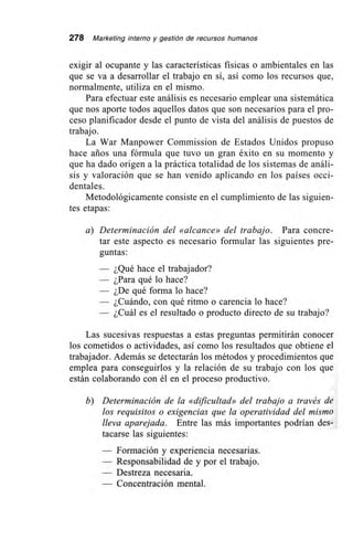 278 Marketing interno y gestión de recursos humanos
exigir al ocupante y las características físicas o ambientales en las
que se va a desarrollar el trabajo en sí, así como los recursos que,
normalmente, utiliza en el mismo.
Para efectuar este análisis es necesario emplear una sistemática
que nos aporte todos aquellos datos que son necesarios para el pro-
ceso planificador desde el punto de vista del análisis de puestos de
trabajo.
La War Manpower Commission de Estados Unidos propuso
hace arios una fórmula que tuvo un gran éxito en su momento y
que ha dado origen a la práctica totalidad de los sistemas de análi-
sis y valoración que se han venido aplicando en los países occi-
dentales.
Metodológicamente consiste en el cumplimiento de las siguien-
tes etapas:
a) Determinación del «alcance» del trabajo. Para concre-
tar este aspecto es necesario formular las siguientes pre-
guntas:
— ¿Qué hace el trabajador?
— ¿Para qué lo hace?
— ¿De qué forma lo hace?
— ¿Cuándo, con qué ritmo o carencia lo hace?
— ¿Cuál es el resultado o producto directo de su trabajo?
Las sucesivas respuestas a estas preguntas permitirán conocer
los cometidos o actividades, así como los resultados que obtiene el
trabajador. Además se detectarán los métodos y procedimientos que
emplea para conseguirlos y la relación de su trabajo con los que
están colaborando con él en el proceso productivo.
b) Determinación de la «dificultad» del trabajo a través de
los requisitos o exigencias que la operatividad del mismo
lleva aparejada. Entre las más importantes podrían des-
tacarse las siguientes:
— Formación y experiencia necesarias.
— Responsabilidad de y por el trabajo.
— Destreza necesaria.
— Concentración mental.
 