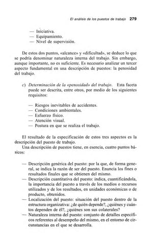 El análisis de los puestos de trabajo 279
— Iniciativa.
— Equipamiento.
— Nivel de supervisión.
De estos dos puntos, «alcance» y «dificultad», se deduce lo que
se podría denominar naturaleza interna del trabajo. Sin embargo,
aunque importante, no es suficiente. Es necesario analizar un tercer
aspecto fundamental en una descripción de puestos: la penosidad
del trabajo.
e) Determinación de la «penosidad» del trabajo. Esta faceta
puede ser descrita, entre otros, por medio de los siguientes
requisitos:
— Riesgos inevitables de accidentes.
— Condiciones ambientales.
— Esfuerzo físico.
— Atención visual.
— Postura en que se realiza el trabajo.
El resultado de la especificación de estos tres aspectos es la
descripción del puesto de trabajo.
Una descripción de puestos tiene, en esencia, cuatro puntos bá-
sicos:
— Descripción genérica del puesto: por la que, de forma gene-
ral, se indica la razón de ser del puesto. Enuncia los fines o
resultados finales que se obtienen del mismo.
— Descripción cuantitativa del puesto: indica, cuantificándola,
la importancia del puesto a través de los medios o recursos
utilizados y de los resultados, en unidades económicas o de
producto, obtenidos.
— Localización del puesto: situación del puesto dentro de la
estructura organizativa: ¿de quién depende?, ¿quiénes y cuán-
tos dependen de él?, ¿quiénes son sus colaterales?
— Naturaleza interna del puesto: conjunto de detalles específi-
cos referentes al desempeño del mismo, en el entorno de cir-
cunstancias en el que se desarrolla.
 