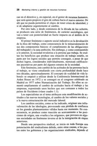 28 Marketing interno y gestión de recursos humanos
cae en el directivo y, en especial, en el gestor de recursos humanos,
que será quien propicie el giro de cultura hacia el nuevo entorno. De
ahí que no pueda permitirse el «lujo» de tener crisis de identidad, y
sí de adaptarse urgentemente al cambio.
Por otro lado, y desde comienzos de la década de los ochenta,
se producen una serie de fenómenos, de carácter sociológico, que
van a tener con posterioridad un fuerte impacto en el ámbito de la
empresa.
El primer fenómeno o aspecto social indicativo es la devaluación
de la ética del trabajo, como consecuencia de la minusvaloración de
sus dos componentes básicos: el cumplimiento de las obligaciones
del trabajador y la sana ambición. Sin embargo, y como contrasentido
a lo anterior, la sociedad revaloriza a la persona que trabaja. Se exal-
tan los beneficios que produce una situación de trabajo estable, en
parte por los logros sociales que permite conseguir, a pesar de que
dichos logros, considerados individualmente, merezcan calificacio-
nes peyorativas por parte del algunos estratos de la sociedad.
Este fenómeno, este cambio de las actitudes de las personas hacia
el trabajo, se viene estudiando con cierta profundidad desde hace
tres décadas, aproximadamente. El concepto de «calidad de vida la-
boral» se empezó a utilizar desde la Conferencia Internacional de
Arden House en 1972 y se consagró en el congreso celebrado en
Madrid en 1977 sobre Humanización del Trabajo. En ellos se co-
mentó ampliamente el cambio de actitudes hacia el trabajo y las
empresas, exponiendo unos hechos que son comunes a todos los
países de Occidente (véase cuadro 1.1).
Los especialistas en el tema atribuyen esta modificación de ac-
titudes a las nuevas tecnologías, al cambio de los valores sociales y
a la nueva estructuración del mercado laboral.
Los cambios sociales, como se ha indicado, originan una infra-
valoración de las ideologías, provocando una pérdida de confianza
en los grandes planteamientos válidos hasta ese momento. En con-
secuencia, se produce como reacción un acercamiento a las posi-
ciones de origen, una «vuelta a los orígenes», que provoca en algu-
nas sociedades un fenómeno inverso al de la inmigración de etapas
anteriores.
Desde una perspectiva sindical, se inicia en toda Europa una
potenciación del sindicalismo debido, entre otras causas, a los pac-
tos entre los gobiernos y las organizaciones sindicales, dejando al
 