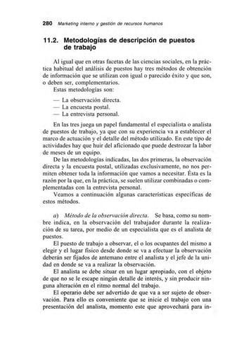 280 Marketing interno y gestión de recursos humanos
11.2. Metodologías de descripción de puestos
de trabajo
Al igual que en otras facetas de las ciencias sociales, en la prác-
tica habitual del análisis de puestos hay tres métodos de obtención
de información que se utilizan con igual o parecido éxito y que son,
o deben ser, complementarios.
Estas metodologías son:
— La observación directa.
— La encuesta postal.
— La entrevista personal.
En las tres juega un papel fundamental el especialista o analista
de puestos de trabajo, ya que con su experiencia va a establecer el
marco de actuación y el detalle del método utilizado. En este tipo de
actividades hay que huir del aficionado que puede destrozar la labor
de meses de un equipo.
De las metodologías indicadas, las dos primeras, la observación
directa y la encuesta postal, utilizadas exclusivamente, no nos per-
miten obtener toda la información que vamos a necesitar. Ésta es la
razón por la que, en la práctica, se suelen utilizar combinadas o com-
plementadas con la entrevista personal.
Veamos a continuación algunas características específicas de
estos métodos.
a) Método de la observación directa. Se basa, como su nom-
bre indica, en la observación del trabajador durante la realiza-
ción de su tarea, por medio de un especialista que es el analista de
puestos.
El puesto de trabajo a observar, el o los ocupantes del mismo a
elegir y el lugar físico desde donde se va a efectuar la observación
deberán ser fijados de antemano entre el analista y el jefe de la uni-
dad en donde se va a realizar la observación.
El analista se debe situar en un lugar apropiado, con el objeto
de que no se le escape ningún detalle de interés, y sin, producir nin-
guna alteración en el ritmo normal del trabajo.
El operario debe ser advertido de que va a ser sujeto de obser-
vación. Para ello es conveniente que se inicie el trabajo con una
presentación del analista, momento este que aprovechará para in-
 