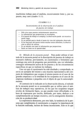 282 Marketing interno y gestión de recursos humanos
muchísimo trabajo para el analista, excesivamente lento y, por su-
puesto, muy caro (cuadro 11.1).
CUADRO 11.1
Inconvenientes de la observación en el análisis
de puestos de trabajo
Sólo sirve para puestos eminentemente operativos.
— La información que proporciona es incompleta.
— Si el puesto de trabajo es complejo, la observación puede ser excesiva-
mente larga.
— Es un método pasivo desde el punto de vista del trabajador observado.
— Si las funciones del puesto tienen muchas tareas diferentes, la observa-
ción es dificil de realizar.
— Es un método caro para la información que proporciona.
— Suele ser lento en su operatividad.
b) Método de la encuesta postal. Para poder utilizar el mé-
todo de la encuesta postal en la descripción de puestos de trabajo es
necesario elaborar, previamente, un cuestionario o formulario que
contenga una serie de preguntas que permitirán, una vez tabuladas,
conseguir información acerca de los puestos y de las circunstancias
específicas en que se realizan los trabajos.
Una vez que el cuestionario ha sido diseñado y comprobado, se
envía un ejemplar del mismo a una muestra representativa del con-
junto de trabajadores que ocupan el mismo puesto en el caso de las
grandes empresas o a la totalidad de los ocupantes en el caso de las
empresas medianas o pequeñas con el objeto de que lo autocumpli-
menten.
Al contrario de lo indicado en la observación directa, el método
de la encuesta postal no es aconsejable que se utilice para el aná-
lisis de trabajos muy operativos, en los que los ocupantes tengan
niveles de formación bajos, ya que pueden tener dificultades a la
hora de expresarse por escrito, debiendo, por tanto, dedicar a su
cumplimentación un tiempo excesivo, con la consiguiente disminu-
ción de su productividad.
La experiencia demuestra, por otro lado, la tendencia de la per-
sona que cumplimenta el cuestionario a exagerar la importancia de
la función realizada, incluso de forma inconsciente. Esto es lo que
 