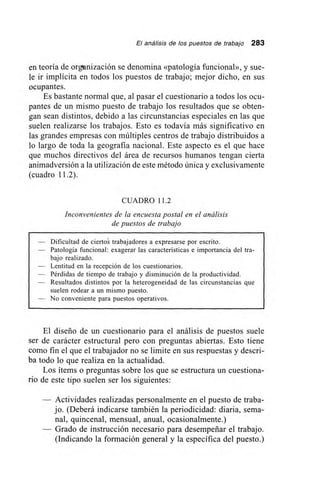 El análisis de los puestos de trabajo 283
en teoría de organización se denomina «patología funcional», y sue-
le ir implícita en todos los puestos de trabajo; mejor dicho, en sus
ocupantes.
Es bastante normal que, al pasar el cuestionario a todos los ocu-
pantes de un mismo puesto de trabajo los resultados que se obten-
gan sean distintos, debido a las circunstancias especiales en las que
suelen realizarse los trabajos. Esto es todavía más significativo en
las grandes empresas con múltiples centros de trabajo distribuidos a
lo largo de toda la geografía nacional. Este aspecto es el que hace
que muchos directivos del área de recursos humanos tengan cierta
animadversión a la utilización de este método única y exclusivamente
(cuadro 11.2).
CUADRO 11.2
Inconvenientes de la encuesta postal en el análisis
de puestos de trabajo
— Dificultad de cierto trabajadores a expresarse por escrito.
— Patología funcional: exagerar las características e importancia del tra-
bajo realizado.
— Lentitud en la recepción de los cuestionarios.
— Pérdidas de tiempo de trabajo y disminución de la productividad.
— Resultados distintos por la heterogeneidad de las circunstancias que
suelen rodear a un mismo puesto.
— No conveniente para puestos operativos.
El diseño de un cuestionario para el análisis de puestos suele
ser de carácter estructural pero con preguntas abiertas. Esto tiene
como fin el que el trabajador no se limite en sus respuestas y descrí-
ba todo lo que realiza en la actualidad.
Los ítems o preguntas sobre los que se estructura un cuestiona-
rio de este tipo suelen ser los siguientes:
Actividades realizadas personalmente en el puesto de traba-
jo. (Deberá indicarse también la periodicidad: diaria, sema-
nal, quincenal, mensual, anual, ocasionalmente.)
Grado de instrucción necesario para desempeñar el trabajo.
(Indicando la formación general y la específica del puesto.)
 