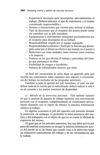284 Marketing interno y gestión de recursos humanos
— Experiencia necesaria para desempeñar adecuadamente el
trabajo. (Deberá indicarse el tipo de experiencia y el tiempo
considerado imprescindible.)
— Normas o instrucciones que existen para realizar el trabajo.
— Tipo de decisiones que el ocupante del puesto puede tomar
sin consultar con su jefe inmediato.
— Equipamiento o instrumentos manejados personalmente por
el ocupante para desempeño de su trabajo.
— Responsabilidad exigida por el equipo manejado.
— Responsabilidad económica. (Tanto por la función que desem-
peña como por el dinero en efectivo que maneja en el puesto.)
— Relaciones con otras unidades, tanto internas como externas
a la empresa.
— Posturas en las que efectúa el trabajo y porcentaje del tiem-
po que permanece en ellas.
— Posibilidad de riesgos o accidentes.
— Número de subordinados directos que tiene.
Al final del cuestionario se suele dejar un apartado para que
escriba sus comentarios sobre cualquier otro aspecto o circunstan-
cia del trabajo no incluidos en las preguntas anteriores.
También se pide la opinión del jefe inmediato, el cual, sin mo-
dificar nada de lo escrito por el subordinado, deberá indicar si está o
no de acuerdo y los puntos concretos de disparidad.
c) Método de la entrevista personal. Este método consiste
en que el analista de puestos de trabajo mantiene una conversación
personal con el ocupante, cumplimentando un cuestionario previa-
mente diseñado, con el objeto de obtener la máxima información
relativa al trabajo.
En algunas ocasiones el jefe del operario está presente durante
la entrevista; sin embargo, es preferible la única presencia del ana-
lista y del trabajador con el objeto de que no se coarte la libertad de
expresión del mismo.
Al igual que en los métodos anteriores, hay una labor previa por
parte del analista consistente en recoger la máxima información acer-
ca del puesto en sí, de forma que cuando vaya a la entrevista tenga
un exhaustivo conocimiento del trabajo y de las circunstancias que
le rodean.
 