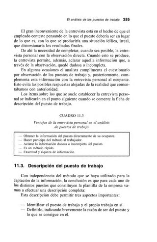 El análisis de los puestos de trabajo 285
El gran inconveniente de la entrevista está en el hecho de que el
empleado conteste pensando en lo que el puesto debería ser en lugar
de lo que es, con lo que se produciría una situación idílica, irreal,
que distorsionaría los resultados finales.
De ahí la necesidad de completar, cuando sea posible, la entre-
vista personal con la observación directa. Cuando esto se produce,
la entrevista permite, además, aclarar aquella información que, a
través de la observación, quedó dudosa o incompleta.
En algunas ocasiones el analista cumplimenta el cuestionario
por observación de los puestos de trabajo y, posteriormente, com-
plementa esta información con la entrevista personal al ocupante.
Esto evita las posibles respuestas alejadas de la realidad que comen-
tábamos con anterioridad.
Los ítems sobre los que se suele establecer la entrevista perso-
nal se indicarán en el punto siguiente cuando se comente la ficha de
descripción del puesto de trabajo.
CUADRO 11.3
Ventajas de la entrevista personal en el análisis
de puestos de trabajo
— Obtener la información del puesto directamente de su ocupante.
— Hacer partícipe del método al trabajador.
— Aclarar la información dudosa o incompleta del puesto.
— Es un método rápido.
— Exactitud y riqueza de información.
11.3. Descripción del puesto de trabajo
Con independencia del método que se haya utilizado para la
captación de la información, la conclusión es que para cada uno de
los distintos puestos que constituyen la plantilla de la empresa va-
mos a efectuar una descripción completa:
Esta descripción debe permitir tres aspectos importantes:
— Identificar el puesto de trabajo y el propio trabajo en sí.
— Definirlo, indicando brevemente la razón de ser del puesto y
lo que se consigue en él.
 
