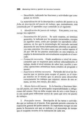 286 Marketing interno y gestión de recursos humanos
Describirlo, indicando las funciones y actividades que com-
ponen su misión.
La materialización de la descripción o análisis del puesto es la
ficha de descripción del puesto de trabajo, que, normalmente, está
constituida por 15 apartados cuyo contenido es el siguiente:
1. Identificación del puesto de trabajo. Este punto, a su vez,
recoge tres aspectos:
— Denominación del puesto. Se suele respetar, en términos
generales, la indicada por los propios encuestados, excepto
en aquellos casos, como por ejemplo los operadores infor-
máticos, en los que la terminología del mercado nacional
denomina de una forma habitualmente admitida con apelati-
vos más concretos. En estos casos, que no suelen superar el
20 por 100 de los puestos analizados en una empresa, se
emplea la denominación universalmente aceptada en el mer-
cado.
— Formación necesaria. Grado académico o nivel de cono-
cimientos que se requieren para realizar adecuadamente el
trabajo, desde el nivel mínimo de saber leer, escribir y sen-
cillas operaciones aritméticas hasta estudios de posgrado o
master.
— Experiencia mínima necesaria. Partiendo del nivel de for-
mación que se precisa para ocupar el puesto, es el tiem-
po mínimo en el mismo que es preciso para desarrollar
correctamente los trabajos que requiere: menos de una se-
mana, un mes, tres meses, dos arios...
2. Misión básica del puesto. Es la función o funciones bási-
cas del puesto, así como las principales responsabilidades u obliga-
ciones del mismo. Esto no debe ocupar más de seis o siete líneas y
es una ayuda para reflexionar acerca de «para qué sirve mi puesto
de trabajo».
3. Principales tareas. Descripción de las tareas o activida-
des que se realizan en el puesto. Este apartado permite concretar la
exposición general del punto anterior. Es importante recoger en este
punto la frecuencia con que se realizan y el porcentaje de tiempo
que el ocupante invierte en la realización de cada una.
 