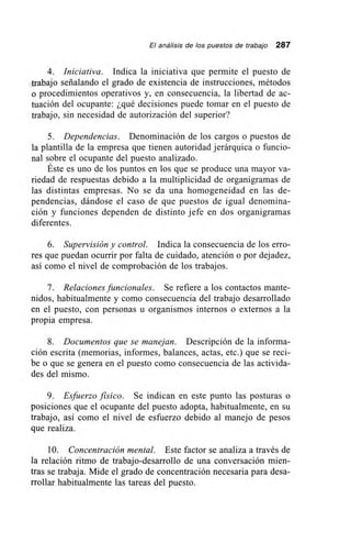 El análisis de los puestos de trabajo 287
4. Iniciativa. Indica la iniciativa que permite el puesto de
trabajo señalando el grado de existencia de instrucciones, métodos
o procedimientos operativos y, en consecuencia, la libertad de ac-
tuación del ocupante: ¿qué decisiones puede tomar en el puesto de
trabajo, sin necesidad de autorización del superior?
5. Dependencias. Denominación de los cargos o puestos de
la plantilla de la empresa que tienen autoridad jerárquica o funcio-
nal sobre el ocupante del puesto analizado.
Éste es uno de los puntos en los que se produce una mayor va-
riedad de respuestas debido a la multiplicidad de organigramas de
las distintas empresas. No se da una homogeneidad en las de-
pendencias, dándose el caso de que puestos de igual denomina-
ción y funciones dependen de distinto jefe en dos organigramas
diferentes.
6. Supervisión y control. Indica la consecuencia de los erro-
res que puedan ocurrir por falta de cuidado, atención o por dejadez,
así como el nivel de comprobación de los trabajos.
7. Relaciones funcionales. Se refiere a los contactos mante-
nidos, habitualmente y como consecuencia del trabajo desarrollado
en el puesto, con personas u organismos internos o externos a la
propia empresa.
8. Documentos que se manejan. Descripción de la informa-
ción escrita (memorias, informes, balances, actas, etc.) que se reci-
be o que se genera en el puesto como consecuencia de las activida-
des del mismo.
9. Esfuerzo físico. Se indican en este punto las posturas o
posiciones que el ocupante del puesto adopta, habitualmente, en su
trabajo, así como el nivel de esfuerzo debido al manejo de pesos
que realiza.
10. Concentración mental. Este factor se analiza a través de
la relación ritmo de trabajo-desarrollo de una conversación mien-
tras se trabaja. Mide el grado de concentración necesaria para desa-
rrollar habitualmente las tareas del puesto.
 