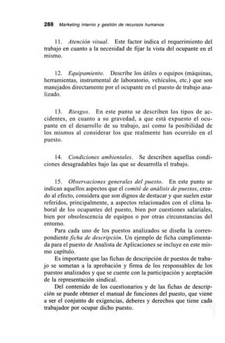 288 Marketing interno y gestión de recursos humanos
11. Atención visual. Este factor indica el requerimiento del
trabajo en cuanto a la necesidad de fijar la vista del ocupante en el
mismo.
12. Equipamiento. Describe los útiles o equipos (máquinas,
herramientas, instrumental de laboratorio, vehículos, etc.) que son
manejados directamente por el ocupante en el puesto de trabajo ana-
lizado.
13. Riesgos. En este punto se describen los tipos de ac-
cidentes, en cuanto a su gravedad, a que está expuesto el ocu-
pante en el desarrollo de su trabajo, así como la posibilidad de
los mismos al considerar los que realmente han ocurrido en el
puesto.
14. Condiciones ambientales. Se describen aquellas condi-
ciones desagradables bajo las que se desarrolla el trabajo.
15. Observaciones generales del puesto. En este punto se
indican aquellos aspectos que el comité de análisis de puestos, crea-
do al efecto, considera que son dignos de destacar y que suelen estar
referidos, principalmente, a aspectos relacionados con el clima la-
boral de los ocupantes del puesto, bien por cuestiones salariales,
bien por obsolescencia de equipos o por otras circunstancias del
entorno.
Para cada uno de los puestos analizados se diseña la corres-
pondiente ficha de descripción. Un ejemplo de ficha cumplimenta-
da para el puesto de Analista de Aplicaciones se incluye en este mis-
mo capítulo.
Es importante que las fichas de descripción de puestos de traba-
jo se sometan a la aprobación y firma de los responsables de los
puestos analizados y que se cuente con la participación y aceptación
de la representación sindical.
Del contenido de los cuestionarios y de las fichas de descrip-
ción se puede obtener el manual de funciones del puesto, que viene
a ser el conjunto de exigencias, deberes y derechos que tiene cada
trabajador por ocupar dicho puesto.
 