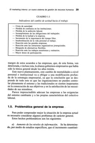 El marketing interno: un nuevo sistema de gestión de recursos humanos 29
CUADRO 1.1
Indicadores del cambio de actitud hacia el trabajo
— Crisis de autoridad.
— Pérdida de confianza en las instituciones.
— Pérdida de la ambición laboral.
— Incumplimiento de las obligaciones del trabajador.
— Pérdida de la lealtad a la empresa.
— Incremento de la importancia del tiempo libre.
— Insubordinación de la vida personal al trabajo.
— Reacción ante las grandes empresas.
— Reacción ante las estructuras organizativas jerarquizadas.
— Búsqueda de alternativas flexibles.
— Reacción ante los trabajos monótonos y rutinarios.
— Mayor deseo de participación.
margen de estos acuerdos a las empresas, que, de esta forma, ven
deteriorada, e incluso rota, la alianza gobiernos-empresarios que había
sido la tónica general desde los arios treinta.
Este nuevo planteamiento, este cambio de mentalidades a nivel
personal e institucional va a obligar a una modificación profun-
da de la estrategia empresarial, ya que la conclusión que se des-
prende de todo esto es que las organizaciones no pueden contro-
lar plenamente el entorno y las tradicionales se sienten inoperantes
en la consecución de sus objetivos y en la satisfacción de las necesi-
dades de sus miembros.
Parece imprescindible adecuar las empresas a las exigencias
del entorno cambiante y a las propias características del colectivo
laboral.
1.5. Problemática general de la empresa
Para poder comprender mejor la situación de la empresa actual
es necesario considerar algunos problemas de carácter general.
Estos hechos problemáticos son los siguientes:
a) Aumento de los niveles de información. Se ha determina-
do, por medio de estudios específicos, que el incremento cuantitati-
 