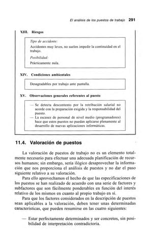 El análisis de los puestos de trabajo 291
XIII.
XIV.
XV.
,
Riesgos
Tipo de accidente:
Accidentes muy leves, no suelen impedir la continuidad en el
trabajo.
Posibilidad:
Prácticamente nula.
Condiciones ambientales
Desagradables por trabajo ante pantalla.
Observaciones generales referentes al puesto
— Se detecta descontento por la retribución salarial no
acorde con la preparación exigida y la responsabilidad del
puesto.
— La escasez de personal de nivel medio (programadores)
hace que estos puestos no puedan aplicarse plenamente al
desarrollo de nuevas aplicaciones informáticas.
11.4. Valoración de puestos
La valoración de puestos de trabajo no es un elemento total-
mente necesario para efectuar una adecuada planificación de recur-
sos humanos; sin embargo, sería ilógico desaprovechar la informa-
ción que nos proporciona el análisis de puestos y no dar el paso
siguiente relativo a su valoración.
Para ello aprovechamos el hecho de que las especificaciones de
los puestos se han realizado de acuerdo con una serie de factores y
subfactores que son fácilmente ponderables en función del interés
relativo de los mismos en cuanto al propio trabajo en sí.
Para que los factores considerados en la descripción de puestos
sean aplicables a la valoración, deben tener unas determinadas
características, que pueden resumirse en las cuatro siguientes:
— Estar perfectamente determinados y ser concretos, sin posi-
bilidad de interpretación contradictoria.
 