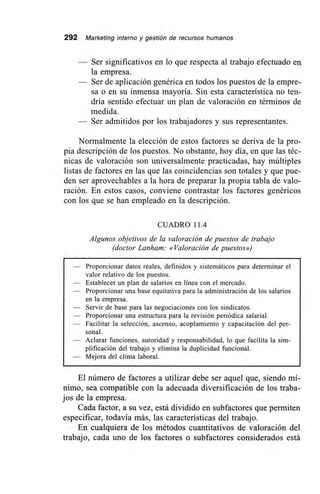 292 Marketing interno y gestión de recursos humanos
— Ser significativos en lo que respecta al trabajo efectuado en
la empresa.
— Ser de aplicación genérica en todos los puestos de la empre-
sa o en su inmensa mayoría. Sin esta característica no ten-
dría sentido efectuar un plan de valoración en términos de
medida.
— Ser admitidos por los trabajadores y sus representantes.
Normalmente la elección de estos factores se deriva de la pro-
pia descripción de los puestos. No obstante, hoy día, en que las téc-
nicas de valoración son universalmente practicadas, hay múltiples
listas de factores en las que las coincidencias son totales y que pue-
den ser aprovechables a la hora de preparar la propia tabla de valo-
ración. En estos casos, conviene contrastar los factores genéricos
con los que se han empleado en la descripción.
CUADRO 11.4
Algunos objetivos de la valoración de puestos de trabajo
(doctor Lanham: «Valoración de puestos»)
— Proporcionar datos reales, definidos y sistemáticos para determinar el
valor relativo de los puestos.
— Establecer un plan de salarios en línea con el mercado.
— Proporcionar una base equitativa para la administración de los salarios
en la empresa.
— Servir de base para las negociaciones con los sindicatos.
— Proporcionar una estructura para la revisión periódica salarial.
— Facilitar la selección, ascenso, acoplamiento y capacitación del per-
sonal.
— Aclarar funciones, autoridad y responsabilidad, lo que facilita la sim-
plificación del trabajo y elimina la duplicidad funcional.
— Mejora del clima laboral.
El número de factores a utilizar debe ser aquel que, siendo mí-
nimo, sea compatible con la adecuada diversificación de los traba-
jos de la empresa.
Cada factor, a su vez, está dividido en subfactores que permiten
especificar, todavía más, las características del trabajo.
En cualquiera de los métodos cuantitativos de valoración del
trabajo, cada uno de los factores o subfactores considerados está
 