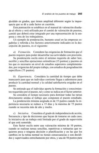 El análisis de los puestos de trabajo 293
dividido en grados, que tienen amplitud diferente según la impor-
tancia que se dé a cada factor en cuestión.
Esta puntuación se establece en el manual de valoración diseña-
do al efecto y será utilizada por el comité de valoración de puestos,
comité que deberá estar integrado por una representación de la em-
presa y otra de los trabajadores.
Un ejemplo de ponderación, bastante usual en las empresas es-
pañolas y referida a los factores anteriormente indicados en la des-
crípción de puestos, es el siguiente:
a) Formación. Considera las exigencias de formación que el
puesto requiere para poder desarrollar sus actividades con precisión.
Su ponderación oscila entre el mínimo requisito de saber leer,
escribir y sencillas operaciones aritméticas (15 puntos) y puestos en
los que es necesario un nivel de estudios superiores complementa-
dos, por exigencias del propio trabajo, con estudios de posgraduación
específicos (75 puntos).
b) Experiencia. Considera la cantidad de tiempo que debe
transcurrir para que un individuo corriente llegue a adiestrarse para
producir la cantidad normal y la calidad satisfactoria exigidas en el
puesto.
Se entiende que el individuo aporta la formación y conocimien-
tos requeridos por el puesto, tal y como se indica en el factor anterior.
Se considera el tiempo necesario para dominar todas las tareas
directamente unidas al trabajo que componen el puesto estudiado.
La ponderación mínima asignada es de 15 puntos cuando la ex-
periencia necesaria se reduce a 15 días y la máxima de 75 puntos
cuando se necesita más de ario y medio.
c) Iniciativa. Considera el grado de independencia de acción,
frecuencia y tipo de decisiones que hayan de tomarse en cada caso;
la iniciativa de un trabajo está limitada por el grado de supervisión
al que está sometido.
Este factor oscila entre una valoración mínima de 10 puntos,
cuando se realizan tareas sencillas, repetitivas o rutinarias que re-
quieren poca o ninguna decisión o planificación y en las que los
cambios en la rutina normal no tienen consecuencias o son decidi-
dos y supervisados estrechamente por otros, y una de 50 puntos para
 