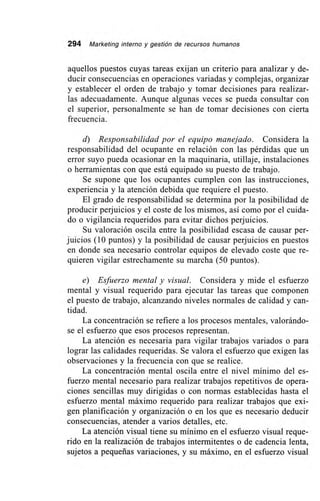 294 Marketing interno y gestión de recursos humanos
aquellos puestos cuyas tareas exijan un criterio para analizar y de-
ducir consecuencias en operaciones variadas y complejas, organizar
y establecer el orden de trabajo y tomar decisiones para realizar-
las adecuadamente. Aunque algunas veces se pueda consultar con
el superior, personalmente se han de tomar decisiones con cierta
frecuencia.
d) Responsabilidad por el equipo manejado. Considera la
responsabilidad del ocupante en relación con las pérdidas que un
error suyo pueda ocasionar en la maquinaria, utillaje, instalaciones
o herramientas con que está equipado su puesto de trabajo.
Se supone que los ocupantes cumplen con las instrucciones,
experiencia y la atención debida que requiere el puesto.
El grado de responsabilidad se determina por la posibilidad de
producir perjuicios y el coste de los mismos, así como por el cuida-
do o vigilancia requeridos para evitar dichos perjuicios.
Su valoración oscila entre la posibilidad escasa de causar per-
juicios (10 puntos) y la posibilidad de causar perjuicios en puestos
en donde sea necesario controlar equipos de elevado coste que re-
quieren vigilar estrechamente su marcha (50 puntos).
e) Esfuerzo mental y visual. Considera y mide el esfuerzo
mental y visual requerido para ejecutar las tareas que componen
el puesto de trabajo, alcanzando niveles normales de calidad y can-
tidad.
La concentración se refiere a los procesos mentales, valorándo-
se el esfuerzo que esos procesos representan.
La atención es necesaria para vigilar trabajos variados o para
lograr las calidades requeridas. Se valora el esfuerzo que exigen las
observaciones y la frecuencia con que se realice.
La concentración mental oscila entre el nivel mínimo del es-
fuerzo mental necesario para realizar trabajos repetitivos de opera-
ciones sencillas muy dirigidas o con normas establecidas hasta el
esfuerzo mental máximo requerido para realizar trabajos que exi-
gen planificación y organización o en los que es necesario deducir
consecuencias, atender a varios detalles, etc.
La atención visual tiene su mínimo en el esfuerzo visual reque-
rido en la realización de trabajos intermitentes o de cadencia lenta,
sujetos a pequeñas variaciones, y su máximo, en el esfuerzo visual
 