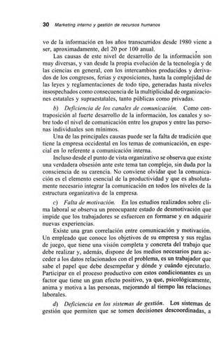 30 Marketing interno y gestión de recursos humanos
vo de la información en los arios transcurridos desde 1980 viene a
ser, aproximadamente, del 20 por 100 anual.
Las causas de este nivel de desarrollo de la información son
muy diversas, y van desde la propia evolución de la tecnología y de
las ciencias en general, con los intercambios producidos y deriva-
dos de los congresos, ferias y exposiciones, hasta la complejidad de
las leyes y reglamentaciones de todo tipo, generadas hasta niveles
insospechados como consecuencia de la multiplicidad de organizacio-
nes estatales y supraestatales, tanto públicas como privadas.
b) Deficiencia de los canales de comunicación. Como con-
traposición al fuerte desarrollo de la información, los canales y so-
bre todo el nivel de comunicación entre los grupos y entre las perso-
nas individuales son mínimos.
Una de las principales causas puede ser la falta de tradición que
tiene la empresa occidental en los temas de comunicación, en espe-
cial en lo referente a comunicación interna.
Incluso desde el punto de vista organizativo se observa que existe
una verdadera obsesión ante este tema tan complejo, sin duda por la
consciencia de su carencia. No conviene olvidar que la comunica-
ción es el elemento esencial de la productividad y que es absoluta-
mente necesario integrar la comunicación en todos los niveles de la
estructura organizativa de la empresa.
c) Falta de motivación. En los estudios realizados sobre cli-
ma laboral se observa un preocupante estado de desmotivación que
impide que los trabajadores se esfuercen en formarse y en adquirir
nuevas experiencias.
Existe una gran correlación entre comunicación y motivación.
Un empleado que conoce los objetivos de su empresa y sus reglas
de juego, que tiene una visión completa y concreta del trabajo que
debe realizar y, además, dispone de los medios necesarios para ac-
ceder á los datos relacionados con el problema, es un trabajador que
sabe el papel que debe desempeñar y dónde y cuándo ejecutarlo.
Participar en el proceso productivo con estos condicionantes es un
factor que tiene un gran efecto positivo, ya que, psicológicamente,
anima y motiva a las personas, mejorando al tiempo las relaciones
laborales.
d) Deficiencia en los sistemas de gestión. Los sistemas de
gestión que permiten que se tomen decisiones descoordinadas, a
 