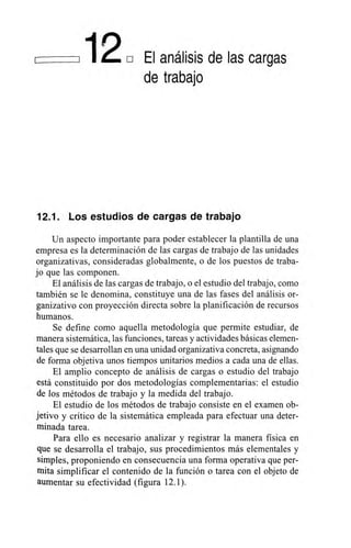 12, El análisis de las cargas
de trabajo
12.1. Los estudios de cargas de trabajo
Un aspecto importante para poder establecer la plantilla de una
empresa es la determinación de las cargas de trabajo de las unidades
organizativas, consideradas globalmente, o de los puestos de traba-
jo que las componen.
El análisis de las cargas de trabajo, o el estudio del trabajo, como
también se le denomina, constituye una de las fases del análisis or-
ganizativo con proyección directa sobre la planificación de recursos
humanos.
Se define como aquella metodología que permite estudiar, de
manera sistemática, las funciones, tareas y actividades básicas elemen-
tales que se desarrollan en una unidad organizativa concreta, asignando
de forma objetiva unos tiempos unitarios medios a cada una de ellas.
El amplio concepto de análisis de cargas o estudio del trabajo
está constituido por dos metodologías complementarias: el estudio
de los métodos de trabajo y la medida del trabajo.
El estudio de los métodos de trabajo consiste en el examen ob-
jetivo y crítico de la sistemática empleada para efectuar una deter-
minada tarea.
Para ello es necesario analizar y registrar la manera física en
que se desarrolla el trabajo, sus procedimientos más elementales y
simples, proponiendo en consecuencia una forma operativa que per-
Mita simplificar el contenido de la función o tarea con el objeto de
aumentar su efectividad (figura 12.1).
 