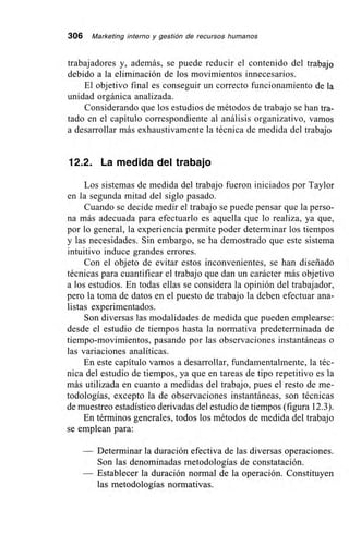 306 Marketing interno y gestión de recursos humanos
trabajadores y, además, se puede reducir el contenido del trabajo
debido a la eliminación de los movimientos innecesarios.
El objetivo final es conseguir un correcto funcionamiento de la
unidad orgánica analizada.
Considerando que los estudios de métodos de trabajo se han tra-
tado en el capítulo correspondiente al análisis organizativo, vamos
a desarrollar más exhaustivamente la técnica de medida del trabajo
12.2. La medida del trabajo
Los sistemas de medida del trabajo fueron iniciados por Taylor
en la segunda mitad del siglo pasado.
Cuando se decide medir el trabajo se puede pensar que la perso-
na más adecuada para efectuarlo es aquella que lo realiza, ya que,
por lo general, la experiencia permite poder determinar los tiempos
y las necesidades. Sin embargo, se ha demostrado que este sistema
intuitivo induce grandes errores.
Con el objeto de evitar estos inconvenientes, se han diseñado
técnicas para cuantificar el trabajo que dan un carácter más objetivo
a los estudios. En todas ellas se considera la opinión del trabajador,
pero la toma de datos en el puesto de trabajo la deben efectuar ana-
listas experimentados.
Son diversas las modalidades de medida que pueden emplearse:
desde el estudio de tiempos hasta la normativa predeterminada de
tiempo-movimientos, pasando por las observaciones instantáneas o
las variaciones analíticas.
En este capítulo vamos a desarrollar, fundamentalmente, la téc-
nica del estudio de tiempos, ya que en tareas de tipo repetitivo es la
más utilizada en cuanto a medidas del trabajo, pues el resto de me-
todologías, excepto la de observaciones instantáneas, son técnicas
de muestreo estadístico derivadas del estudio de tiempos (figura 12.3).
En términos generales, todos los métodos de medida del trabajo
se emplean para:
— Determinar la duración efectiva de las diversas operaciones.
Son las denominadas metodologías de constatación.
— Establecer la duración normal de la operación. Constituyen
las metodologías normativas.
 