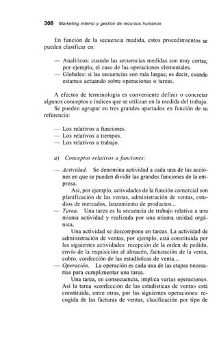 308 Marketing interno y gestión de recursos humanos
En función de la secuencia medida, estos procedimientos se
pueden clasificar en:
Analíticos: cuando las secuencias medidas son muy cortas;
por ejemplo, el caso de las operaciones elementales.
Globales: si las secuencias son más largas; es decir, cuando
estamos actuando sobre operaciones o tareas.
A efectos de terminología es conveniente definir o concretar
algunos conceptos e índices que se utilizan en la medida del trabajo.
Se pueden agrupar en tres grandes apartados en función de su
referencia:
— Los relativos a funciones.
— Los relativos a tiempos.
— Los relativos a trabajo.
a) Conceptos relativos a funciones:
— Actividad. Se denomina actividad a cada una de las accio-
nes en que se pueden dividir las grandes funciones de la em-
presa.
Así, por ejemplo, actividades de la función comercial son
planificación de las ventas, administración de ventas, estu-
dios de mercados, lanzamiento de productos...
— Tarea. Una tarea es la secuencia de trabajo relativa a una
misma actividad y realizada por una misma unidad orgá-
nica.
Una actividad se descompone en tareas. La actividad de
administración de ventas, por ejemplo, está constituida por
las siguientes actividades: recepción de la orden de pedido,
envío de la requisición al almacén, facturación de la venta,
cobro, confección de las estadísticas de venta...
— Operación. La operación es cada una de las etapas necesa-
rias para cumplimentar una tarea.
Una tarea, en consecuencia, implica varias operaciones.
Así la tarea «confección de las estadísticas de venta» está
constituida, entre otras, por las siguientes operaciones: re-
cogida de las facturas de ventas, clasificación por tipo de
 
