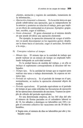 El análisis de las cargas de trabajo 309
clientes, anotación y registro de cantidades, tratamiento de
la información...
— Operación elemental o elemento. Es la acción única en que
puede subdividirse una operación, que es independiente de
la anterior y posterior en relación al trabajo, pero que impli-
ca un efecto de continuidad en el proceso. Ejemplos: grapar,
leer, escribir, coger el teléfono...
— Gesto elemental. El gesto elemental es el mínimo detalle
en que puede dividirse una operación elemental.
Por ejemplo, la operación elemental de «coger el teléfo-
no» se puede descomponer en los siguientes gestos: despla-
zar la mano hacia el auricular, coger el auricular, llevárselo
a la oreja...
b) Conceptos relativos al tiempo:
— Minuto tipo. El minuto tipo es la cantidad de trabajo que
puede realizar en un minuto de tiempo un empleado habi-
tuado trabajando en actividad normal.
Es la unidad básica de medida del trabajo, y en ella se
incluye el suplemento correspondiente al descanso del tra-
bajador.
— Tiempo tipo. Es la cantidad de tiempo que se requiere para
realizar una tarea o trabajo determinado. Se expresa en mi-
nutos tipo.
— Período de referencia. Es el período de tiempo en el que,
normalmente, se realiza la operación elemental objeto de
medida.
— Período equivalente. El período equivalente es el período
de tiempo al que están referidas las frecuencias de ejecución
de las operaciones elementales de una tarea. Veamos un ejem-
plo de cálculo del período equivalente.
En una determinada empresa, de los 365 días del ario
el número de fiestas pactadas en el calendario laboral es
de 14, los sábados y domingos no laborables son 104 y se-
gún el convenio colectivo las vacaciones son de 30 días la-
borables.
• Según esto, el número de días no laborables por ario y tra-
bajador serán:
 