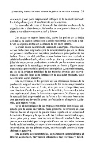 El marketing interno: un nuevo sistema de gestión de recursos humanos 31
destiempo y con poca originalidad influyen en la desmotivación de
los trabajadores y en el hundimiento de la empresa.
La necesidad de tener al frente de las distintas unidades de la
organización a directivos profesionales es una garantía frente al in-
cierto y cambiante entorno actual y futuro.
Con mayor o menor intensidad, todos los países de la órbita
occidental se vieron sumidos en la crisis económica detectada a par-
tir de la segunda mitad de la década de los arios setenta.
Se inició con la denominada «crisis de la energía», consecuencia
de los problemas originados por la autolimitación que en la oferta
del petróleo establecieron los países productores, principalmente los
árabes. Esta crisis del petróleo pronto derivó hacia una verdadera
crisis industrial en donde, además de la ya citada y creciente comple-
jidad de los procesos productivos, motivada por los nuevos avances
en el campo de la tecnología, se produjo un fuerte y lógico incre-
mento en los precios de los productos energéticos y, automáticamente,
en los de la práctica totalidad de las materias primas que interve-
nían en todas las fases de la fabricación de cualquier producto, tanto
de consumo como industrial.
Este incremento en los precios de los elementos básicos de la
producción originó una fuerte elevación de los costes empresariales
a la que tuvo que hacerse frente, si se quería ser competitivo, con
una disminución de los márgenes de beneficio, hasta niveles tales
que implicaron el cierre de bastantes empresas en Occidente, ya que
la rentabilidad empresarial era inferior a los intereses bancarios
que generaría una inversión como la efectuada en el negocio y, ade-
más, con menos riesgo.
Por si el movimiento de las propias economías domésticas, ori-
ginado por la crisis energética, fuera pequeño, se produce en esas
mismas fechas el ingreso de países como España en la Comunidad
Económica Europea y la apertura de las fronteras comerciales, que,
en un principio y como consecuencia del tamaño medio de las em-
presas, se caracterizó por la implantación en los mercados naciona-
les de multinacionales, en especial norteamericanas y japonesas, que
desarrollaron, en esa primera etapa, una estrategia comercial espe-
cialmente agresiva.
Este conjunto de circunstancias, que alteraron sustancialmente el
entorno económico, provocaron inflaciones muy elevadas y difícil-
 