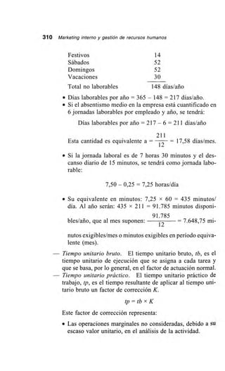 310 Marketing interno y gestión de recursos humanos
Festivos 14
Sábados 52
Domingos 52
Vacaciones 30
Total no laborables 148 días/ario
• Días laborables por ario = 365 — 148 = 217 días/ario.
• Si el absentismo medio en la empresa está cuantificado en
6 jornadas laborables por empleado y ario, se tendrá:
Días laborables por ario = 217 — 6 = 211 días/ario
211
Esta cantidad es equivalente a = 12 — 17,58 días/mes.
• Si la jornada laboral es de 7 horas 30 minutos y el des-
canso diario de 15 minutos, se tendrá como jornada labo-
rable:
7,50 — 0,25 = 7,25 horas/día
• Su equivalente en minutos: 7,25 x 60 = 435 minutos/
día. Al ario serán: 435 x 211 = 91.785 minutos disponi-
91.785
bles/ario, que al mes suponen:
12
— 7.648,75 mi-
nutos exigibles/mes o minutos exigibles en período equiva-
lente (mes).
Tiempo unitario bruto. El tiempo unitario bruto, tb, es el
tiempo unitario de ejecución que se asigna a cada tarea y
que se basa, por lo general, en el factor de actuación normal.
Tiempo unitario práctico. El tiempo unitario práctico de
trabajo, tp, es el tiempo resultante de aplicar al tiempo uni-
tario bruto un factor de corrección K.
tp = tb x K
Este factor de corrección representa:
• Las operaciones marginales no consideradas, debido a su
escaso valor unitario, en el análisis de la actividad.
 
