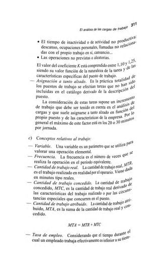 in 311
El análisis de las cargas de trabar'
• El tiempo de inactividad o de actividad no prochletinvaa..:
descanso, ocupaciones personales, llamadas no relaci°-
das con el propio trabajo en sí, cansancio...
• Las operaciones no previstas o aleatorias.
J 25,
El valor del coeficiente K está comprendido entre 1,10 'YA;las
siendo su valor función de la naturaleza de la tarea Y '
características específicas del puesto de trabajo.
Asignación a tanto alzado. En la práctica totalidad .dcl:
los puestos de trabajo se efectúan tareas que no h311 sidel
incluidas en el catálogo derivado de la descripción
puesto.
La consideración de estas tareas supone un increolefidt1
de trabajo que debe ser tenido en cuenta en el análisisdel
cargas y que suele asignarse a tanto alzado en finte lo
propio puesto y de las características de la empresa. P°',.ns
general el máximo de este factor está en los 20 o 30 mitin'
por jornada.
c) Conceptos relativos al trabajo:
— Variable. Una variable es un parámetro que se utiliza Para
valorar una operación elemental. se
— Frecuencia. La frecuencia es el número de veces
realiza lala operación en el período equivalente. arR,
— Cantidad de trabajo real. La cantidad de trabajo real,
es el trabajo realizado en realidad por el operario. Viene da
en minutos tipo reales. bajo
— Cantidad de trabajo concedido. La cantidad de tra Ae
concedido, MTC, es la cantidad de trabajo real deriva' 
las características del trabajo realizado o por las circu
tancias especiales que concurren en el puesto.
— Cantidad de trabajo atribuido. La cantidad de trabajo a
tri-
buido, MTA, es la suma de la cantidad de trabajo real y C°5-
cedido.
MTA = MTR+ MTC
— Tasa de empleo. Considerando que el tiempo durante el
cual un empleado trabaja efectivamente es inferior a su ni
 