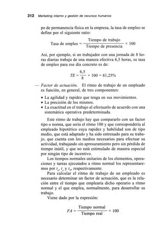 312 Marketing interno y gestión de recursos humanos
po de permanencia física en la empresa, la tasa de empleo se
define por el siguiente ratio:
Tasa de empleo =
Tiempo de trabajo
Tiempo de presencia
x 100
Así, por ejemplo, si un trabajador con una jornada de 8 ho-
ras diarias trabaja de una manera efectiva 6,5 horas, su tasa
de empleo para ese día concreto es de:
6,5
100 = 81,25%
— Factor de actuación. El ritmo de trabajo de un empleado
es función, en general, de tres componentes:
• La agilidad y rapidez que tenga en sus movimientos.
• La precisión de los mismos.
• La exactitud en el trabajo al efectuarlo de acuerdo con una
sistemática operativa predeterminada.
Este ritmo de trabajo hay que compararlo con un factor
tipo o norma, que sería el ritmo 100 y que correspondería al
empleado hipotético cuya rapidez y habilidad son de tipo
medio, que está adaptado y ha sido entrenado para su traba-
jo, que cuenta con los medios necesarios para efectuar su
actividad, trabajando sin apresuramiento pero sin pérdida de
tiempo inútil, y que no está estimulado de manera especial
por ningún tipo de incentivo.
Los tiempos normales unitarios de los elementos, opera-
ciones y tareas ejecutados a ritmo normal los representare-
mos por te, to y tp respectivamente.
Para calcular el ritmo de trabajo de un empleado es
necesario determinar un factor de actuación, que es la rela-
ción entre el tiempo que emplearía dicho operario a ritmo
normal y el que emplea, normalmente, para desarrollar su
trabajo.
Viene dado por la expresión:
Tiempo normal
FA= . x 100
Tiempo real
 
