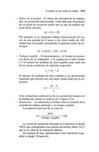 El análisis de las cargas de trabajo 313
Índice de actividad. El índice de actividad de un trabaja-
dor, en un período determinado, viene dado por el producto
de su factor de actuación medio por su tasa de empleo du-
rante dicho período.
JA = FA x TE
Por ejemplo, si un empleado trabaja efectivamente 6,5 ho-
ras de una jornada de 8 horas, a un ritmo medio de 120,
tendrá para la jornada considerada el siguiente índice de ac-
tividad:
JA = 0,8125 x 120 = 97,50
Trabajo exigible. Si denominamos td el tiempo de presen-
cia diaria de un trabajador, A la asignación a tanto alzado
y N el número de unidades de alza exigibles para cada una
de las tareas, tendremos la siguiente expresión:
t
d
= Ntp
+ A
El número de unidades de obra exigibles a un determinado
empleado que efectúa una sola tarea vendrá dado por la ex-
presión:
td – A
N=
Unos alzagramas explicativos de la sucesión de tiempos en
la medida del trabajo se indican en la figura 12.4.
— Saturación. La saturación se define como el cociente de la
cantidad de trabajo atribuido y el tiempo exigible.
La expresión que nos da su valor es:
MTA
S = x 100
Tiempo exigible
La escala de saturación utilizada en la práctica va desde
100,0, que corresponde a una saturación normal, hasta 133,3,
que es el valor de la saturación óptima.
En trabajos de tipo administrativo una saturación acep-
table va desde 70 hasta 80.
 