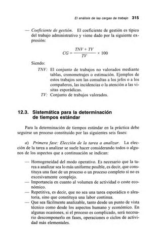 El análisis de las cargas de trabajo 315
— Coeficiente de gestión. El coeficiente de gestión es típico
del trabajo administrativo y viene dado por la siguiente ex-
presión:
TNV + TV
CG –
TV
x100
Siendo:
TNV: El conjunto de trabajos no valorados mediante
tablas, cronometrajes o estimación. Ejemplos de
estos trabajos son las consultas a los jefes o a los
compañeros, las incidencias o la atención a las vi-
sitas esporádicas.
TV: Conjunto de trabajos valorados.
12.3. Sistemática para la determinación
de tiempos estándar
Para la determinación de tiempos estándar en la práctica debe
seguirse un proceso constituido por las siguientes seis fases:
a) Primera fase: Elección de la tarea a analizar. La elec-
ción de la tarea a analizar se suele hacer considerando todos o algu-
nos de los aspectos que a continuación se indican:
— Homogeneidad del modo operativo. Es necesario que la ta-
rea a analizar sea lo más uniforme posible, es decir, que cons-
tituya una fase de un proceso o un proceso completo si no es
excesivamente complejo.
— Importancia en cuanto al volumen de actividad o coste eco-
nómico.
— Repetitiva, es decir, que no sea una tarea esporádica o alea-
toria, sino que constituya una labor continua.
— Que sea fácilmente analizable, tanto desde un punto de vista
técnico como desde los aspectos humano y económico. En
algunas ocasiones, si el proceso es complicado, será necesa-
rio descomponerlo en fases, operaciones o ciclos de activi-
dad más elementales.
 