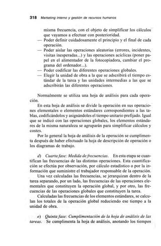 318 Marketing interno y gestión de recursos humanos
misma frecuencia, con el objeto de simplificar los cálculos
que vayamos a efectuar con posterioridad.
— Poder definir cuidadosamente el principio y el final de cada
operación.
— Poder aislar las operaciones aleatorias (errores, incidentes,
visitas inesperadas...) y las operaciones acíclicas (poner pa-
pel en el alimentador de la fotocopiadora, cambiar el pro-
grama del ordenador...).
— Poder codificar las diferentes operaciones globales.
— Elegir la unidad de obra a la que se adscribirá el tiempo es-
tándar de la tarea y las unidades intermedias a las que se
adscribirán las diferentes operaciones.
Normalmente se utiliza una hoja de análisis para cada opera-
ción.
En esta hoja de análisis se divide la operación en sus operacio-
nes elementales o elementos estándares correspondientes a las ta-
blas, codificándolos y asignándoles el tiempo unitario prefijado. Igual
que se indicó con las operaciones globales, los elementos estánda-
res de la misma naturaleza se agruparán para simplificar cálculos y
costes.
Por lo general la hoja de análisis de la operación se cumplimen-
ta después de haber efectuado la hoja de descripción de operación o
los diagramas de trabajo.
d) Cuarta fase: Medida de frecuencias. En esta etapa se cuan-
tifican las frecuencias de las distintas operaciones. Esta cuantifica-
ción se efectúa por observación, por cálculo estadístico o por la in-
formación que suministre el trabajador responsable de la operación.
Una vez calculadas las frecuencias, se jerarquizan dentro de la
tarea separando, por un lado, las frecuencias de las operaciones ele-
mentales que constituyen la operación global, y por otro, las fre-
cuencias de las operaciones globales que constituyen la tarea.
Calculadas las frecuencias de los elementos estándares, se calcu-
lan los totales de la operación global reduciendo ese tiempo a la
unidad de obra.
e) Quinta fase: Cumplimentación de la hoja de análisis de las
tareas. Se cumplimenta la hoja de análisis, anotando los tiempos
 