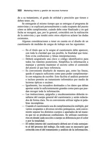 322 Marketing interno y gestión de recursos humanos
do a su tratamiento, el grado de utilidad y precisión que tienen o
deben tener, etc.
Se entregarán al mismo tiempo que se entregue el programa de
entrevistas y se explicará personalmente a cada ocupante del puesto
cómo se debe cumplimentar, cuándo debe estar finalizado y en qué
fecha se recogerá, que, por lo general, coincidirá con la realización
de la entrevista y que tendrá entre otros objetivos aclarar las dudas
existentes.
Algunas consideraciones a tener en cuenta en el diseño de un
cuestionario de medidas de cargas de trabajo son las siguientes:
— En el título que se le asigne al cuestionario debe aparecer,
con toda la claridad que sea posible, la finalidad que tiene.
Esto evita confusiones y falsas interpretaciones.
— Deberá asignársele una clave o código identificativo para
todos los trámites posteriores. Simplifica la información a
manejar y permite mantener el secreto sobre el contenido
del puesto al que hace referencia.
— Es conveniente diseñarlo de manera que, entre las líneas,
quede el espacio suficiente como para poder cumplimentar-
lo con máquina de escribir. Esto facilita el análisis posterior
e incluso permite un tratamiento informático por medio de
lectoras ópticas o escáner.
— Igualmente, los recuadros destinados a los datos que deban
aportar serán lo suficientemente grandes como para que pue-
dan recoger toda la información.
— Las instrucciones, epígrafes y encabezamientos deberán re-
saltarse del cuerpo general del cuestionario y serán redacta-
dos de forma clara. No es conveniente utilizar siglas ni pala-
bras incompletas.
— Cuando el cuestionario sea de cumplimentación múltiple, por
varios ocupantes o diversos niveles jerárquicos, será conve-
niente separar los distintos cuerpos o apartados de tal mane-
ra que no se produzcan confusiones. Se utilizan cuestiona-
rios en donde cada sección o cuerpo se diferencia por el color
o por la tonalidad.
— El orden interno del cuestionario deberá ser el más semejan-
te al del proceso del trabajo. En todo caso es necesario que
coincida con el del tratamiento y análisis de la información.
 