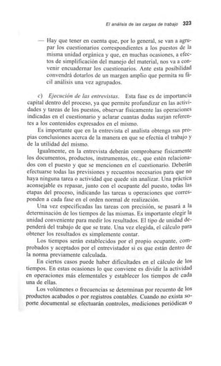 El análisis de las cargas de trabajo 323
Hay que tener en cuenta que, por lo general, se van a agru-
par los cuestionarios correspondientes a los puestos de la
misma unidad orgánica y que, en muchas ocasiones, a efec-
tos de simplificación del manejo del material, nos va a con-
venir encuadernar los cuestionarios. Ante esta posibilidad
convendrá dotarlos de un margen amplio que permita su fá-
cil análisis una vez agrupados.
c) Ejecución de las entrevistas. Esta fase es de importancia
capital dentro del proceso, ya que permite profundizar en las activi-
dades y tareas de los puestos, observar físicamente las operaciones
indicadas en el cuestionario y aclarar cuantas dudas surjan referen-
tes a los contenidos expresados en el mismo.
Es importante que en la entrevista el analista obtenga sus pro-
pias conclusiones acerca de la manera en que se efectúa el trabajo y
de la utilidad del mismo.
Igualmente, en la entrevista deberán comprobarse físicamente
los documentos, productos, instrumentos, etc., que estén relaciona-
dos con el puesto y que se mencionen en el cuestionario. Deberán
efectuarse todas las previsiones y recuentos necesarios para que no
haya ninguna tarea o actividad que quede sin analizar. Una práctica
aconsejable es repasar, junto con el ocupante del puesto, todas las
etapas del proceso, indicando las tareas u operaciones que corres-
ponden a cada fase en el orden normal de realización.
Una vez especificadas las tareas con precisión, se pasará a la
determinación de los tiempos de las mismas. Es importante elegir la
unidad conveniente para medir los resultados. El tipo de unidad de-
penderá del trabajo de que se trate. Una vez elegida, el cálculo para
obtener los resultados es simplemente contar.
Los tiempos serán establecidos por el propio ocupante, com-
probados y aceptados por el entrevistador si es que están dentro de
la norma previamente calculada.
En ciertos casos puede haber dificultades en el cálculo de los
tiempos. En estas ocasiones lo que conviene es dividir la actividad
en operaciones más elementales y establecer los tiempos de cada
una de ellas.
Los volúmenes o frecuencias se determinan por recuento de los
productos acabados o por registros contables. Cuando no exista so-
porte documental se efectuarán controles, mediciones periódicas o
 