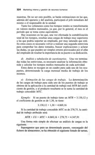 324 Marketing interno y gestión de recursos humanos
muestras. De no ser esto posible, se harán estimaciones en las que,
además del operario y del analista, participará el jefe inmediato del
mismo o el responsable de la unidad.
Tanto los volúmenes como los tiempos totales se transformarán
en valores medios mensuales, ya que, por lo general, el mes es el
período que se toma como equivalente.
Hay ocasiones en las que, una vez efectuada la contabilización
total de los tiempos, resultan unas cargas de trabajo muy superiores
a las que podría soportar un empleado, por muy saturado que esté.
En estos casos es necesario volver a realizar una segunda entrevista
para comprobar los datos tomados, buscar explicaciones y aclarar
las dudas, ya que pueden ser simples errores provocados por el afán
del empleado de resaltar la importancia de su puesto o su dedicación.
d) Análisis y tabulación de cuestionarios. Una vez termina-
das todas las entrevistas, es necesario analizar la información obte-
nida y calcular los tiempos medios mensuales de cada actividad.
Estos datos se recogen en un cuadro para cada uno de los ocu-
pantes, determinando la carga mensual media de trabajo de los
e) Estimación de las cargas de trabajo. La determinación
de las cargas de trabajo para cada uno de los puestos de trabajo se
obtiene de la aplicación a la cantidad de trabajo real MTR del coefi-
ciente de gestión, y al producto resultante se le suma la cantidad de
trabajo concedido MTC.
Ejemplo: Si un puesto de trabajo tiene un MTR = 3.130,12 y
el coeficiente de gestión es de 1,30, se tiene:
3.130,12 x 1,30 = 4.069,16
Si la cantidad de trabajo concedido MTC es de 278,75, la canti-
dad de trabajo atribuido será:
MTR x CG + MTC = 4.069,16 + 278,75 = 4.347,91
Una forma más simple de efectuar un análisis de cargas es la
siguiente.
Supongamos que para un determinado puesto, «encargado del
fichero de almacenes», se ha obtenido el siguiente listado de tareas,
 